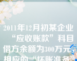 2011年12月初某企业“应收账款”科目借方余额为300万元，相应的“坏账准备”科目贷方余额为20万元，本月实际发生坏账损失6万元。2011年12月31日经减值测试，该企业应补提坏账准备11万元。假定不考虑其他因素，2011年12月31日该企业资产负债表“应收账款”项目的金额为（）万元。