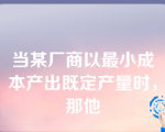 当某厂商以最小成本产出既定产量时，那他