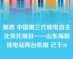 据悉 中国第三代核电自主化依托项目——山东海阳核电站两台机组 已于20