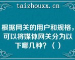 根据网关的用户和规格，可以将媒体网关分为以下哪几种？（）