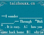 —I wode _________________.— Though “Didi”. I is easy.   A： how you came back home  B： why you came back home  C： whe you came back home  