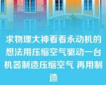 求物理大神看看永动机的想法用压缩空气驱动一台机器制造压缩空气 再用制造