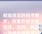 根据规定的技术要求，将零件组合成组件、部件，再进一步组合成机器的过程称为装配，该说法（）