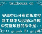  安卓中Gi分布式版本控制工具中从远程Gi仓库中克隆项目的命令是：\   A：gi push  B：gi pull  C：gi cloe  D：gi checkou  