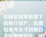 在固定利率前提下因银行资产、负债和表外头寸到期日不同重新定价，以及在浮动利率前提下重新定价的时间不同而面临的风险是（）。