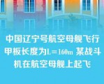 中国辽宁号航空母舰飞行甲板长度为L=160m 某战斗机在航空母舰上起飞