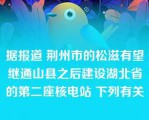 据报道 荆州市的松滋有望继通山县之后建设湖北省的第二座核电站 下列有关