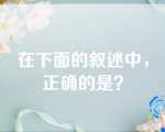 在下面的叙述中，正确的是？