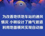 为改善地铁地车站的通风情况 小明设计了抽气管道 利用地面横风实现自动抽