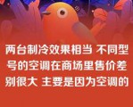 两台制冷效果相当 不同型号的空调在商场里售价差别很大 主要是因为空调的