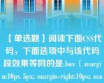 【单选题】阅读下面CSS代码，下面选项中与该代码段效果等同的是.box { margin:10px 5px; margin-right:10px; margin-top:5px; }\nA. .box { margin:5px 10px 10px 5px; }\nB. .box { margin:5px 10px 0px 0px; }\nC. .box { margin:5px 10px; }\nD. .box { margin:10px 5px 10px 5px; }\n