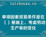 单项因素贸易条件是在（）基础上，考虑劳动生产率的变化