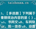 3、【多选题】下列属于秦朝统治内容的是（）。\A、书同文\B、车同轨\C、统一货币\D、设置三省六部制