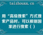 用“高级搜索”方式搜索产品时，可以根据国家进行搜索（）