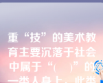 重“技”的美术教育主要沉落于社会中属于“(    )”的一类人身上，此类教育以实用性为特征。