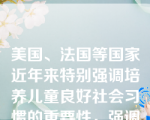 美国、法国等国家近年来特别强调培养儿童良好社会习惯的重要性，强调（）。