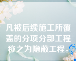 凡被后续施工所覆盖的分项分部工程称之为隐蔽工程。