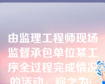 由监理工程师现场监督承包单位某工序全过程完成情况的活动，称之为( 　)。