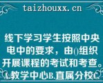 线下学习学生按照中央电中的要求，由()组织开展课程的考试和考查。A.教学中心B.直属分校C.联合办学单位