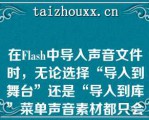 在Flash中导入声音文件时，无论选择“导入到舞台”还是“导入到库”菜单声音素材都只会出现在“库”面板中（　　）