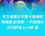 关于温度计示数不准确的物理题!赶紧啊 一只温度计均匀的克上140格 插