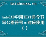 AuoCAD中用TEXT命令书写公差符号±时应使用（）