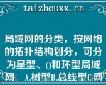 局域网的分类，按网络的拓扑结构划分，可分为星型、()和环型局域网。A.树型B.总线型C.网格型D.网状局域网的分类，按网络的拓扑结构划分，可分为星型、()和环型局域网。A.树型B.总线型C.网格型D.网状型