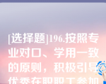 [选择题]196.按照专业对口、学用一致的原则，积极引导优秀在职职工参加（）教育，提升学历层次