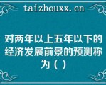 对两年以上五年以下的经济发展前景的预测称为（）