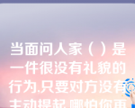 当面问人家（）是一件很没有礼貌的行为,只要对方没有主动提起,哪怕你再感兴趣也不要问。如果你不小心提起,哪怕对方没有什么过激反应也要当场道歉,千万不要问个没完没了。