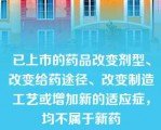 已上市的药品改变剂型、改变给药途径、改变制造工艺或增加新的适应症，均不属于新药