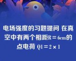 电场强度的习题提问 在真空中有两个相距R＝6cm的点电荷 Q1＝2×1