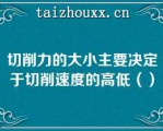 切削力的大小主要决定于切削速度的高低（）