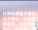 计算机病毒主要有五个特征，分别是传染性、未经授权执行、显示性、潜伏性和破坏性。