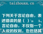 下列关于言论自由，表述错误的是（ ）\    A、言论自由，不仅指一个人说的权利，也包括其他人听的权利\    B、公民发表言论的形式，只限于口头形式\    C、言论自由不是绝对的，而是有限制的\    D、公民在行使言论自由权利时，不得诋毁其他公民的人格尊严