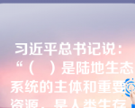 习近平总书记说：“（  ）是陆地生态系统的主体和重要资源，是人类生存发展的重要生态保障。”