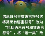 信息符号只有语言符号这一类（　　）
将“只有语言符号”改为“包括语言符号和非语言符号”，将“这一类”改为“两大类”