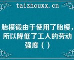 胎模锻由于使用了胎模，所以降低了工人的劳动强度（）