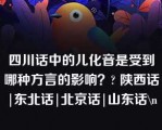 四川话中的儿化音是受到哪种方言的影响？? 陕西话|东北话|北京话|山东话\n