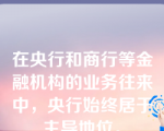 在央行和商行等金融机构的业务往来中，央行始终居于主导地位。