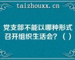 党支部不能以哪种形式召开组织生活会？（）