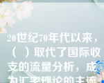 20世纪70年代以来，（ ）取代了国际收支的流量分析，成为汇率理论的主流