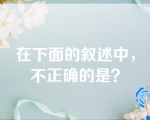 在下面的叙述中，不正确的是？