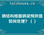 钢结构楼面钢梁预拱值如何处理？（）