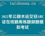 2022年公路水运交安ABC证在线题库练题做题模拟考试