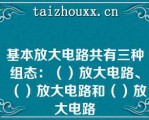 基本放大电路共有三种组态：（）放大电路、（）放大电路和（）放大电路