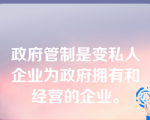 政府管制是变私人企业为政府拥有和经营的企业。