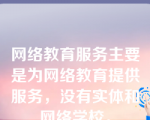 网络教育服务主要是为网络教育提供服务，没有实体和网络学校。