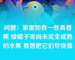 问题：家里如有一些青香蕉 绿橘子等尚未完全成熟的水果 要想把它们尽快催