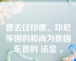 曾去过印度、印尼等国的和尚为我国东晋的 法显 。